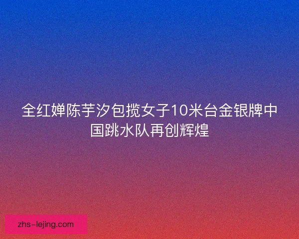 全红婵陈芋汐包揽女子10米台金银牌中国跳水队再创辉煌