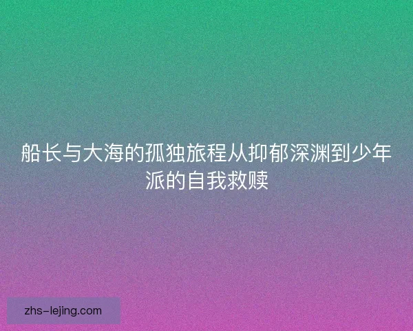 船长与大海的孤独旅程从抑郁深渊到少年派的自我救赎