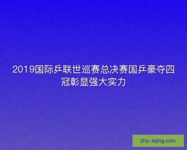 2019国际乒联世巡赛总决赛国乒豪夺四冠彰显强大实力
