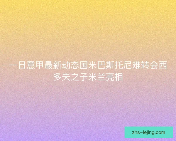 一日意甲最新动态国米巴斯托尼难转会西多夫之子米兰亮相