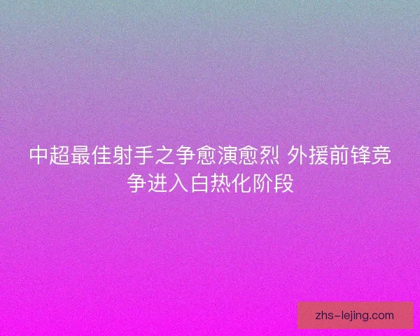 中超最佳射手之争愈演愈烈 外援前锋竞争进入白热化阶段