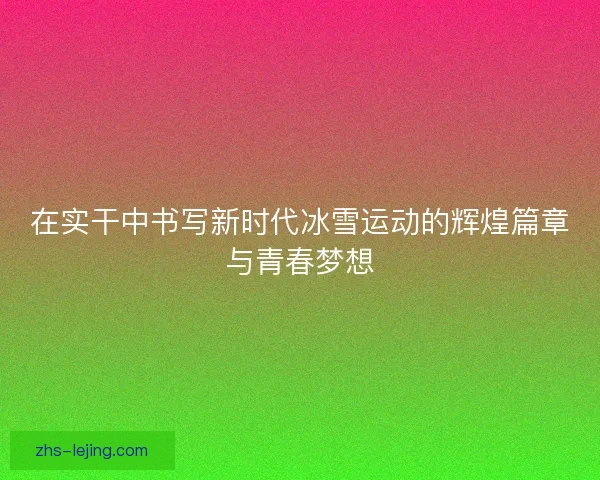 在实干中书写新时代冰雪运动的辉煌篇章与青春梦想