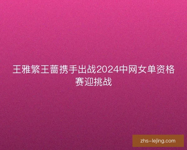 王雅繁王蔷携手出战2024中网女单资格赛迎挑战