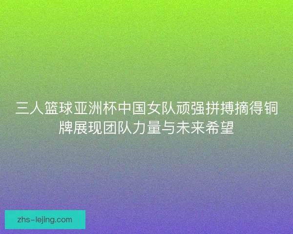 三人篮球亚洲杯中国女队顽强拼搏摘得铜牌展现团队力量与未来希望