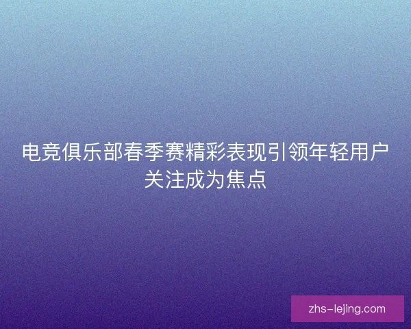 电竞俱乐部春季赛精彩表现引领年轻用户关注成为焦点
