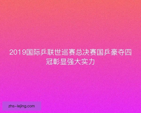 2019国际乒联世巡赛总决赛国乒豪夺四冠彰显强大实力