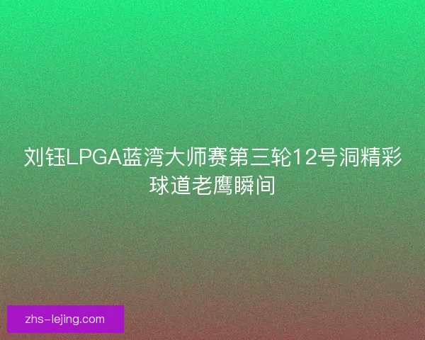 刘钰LPGA蓝湾大师赛第三轮12号洞精彩球道老鹰瞬间 刘钰LPGA蓝湾大师赛第三轮12号洞精彩球道老鹰瞬间
