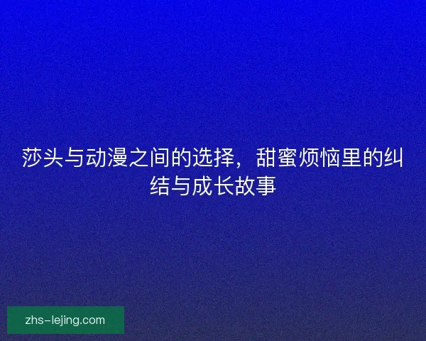 莎头与动漫之间的选择，甜蜜烦恼里的纠结与成长故事