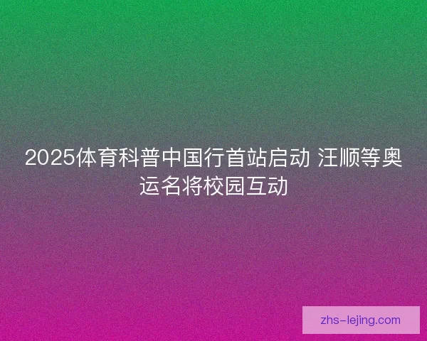 2025体育科普中国行首站启动 汪顺等奥运名将校园互动