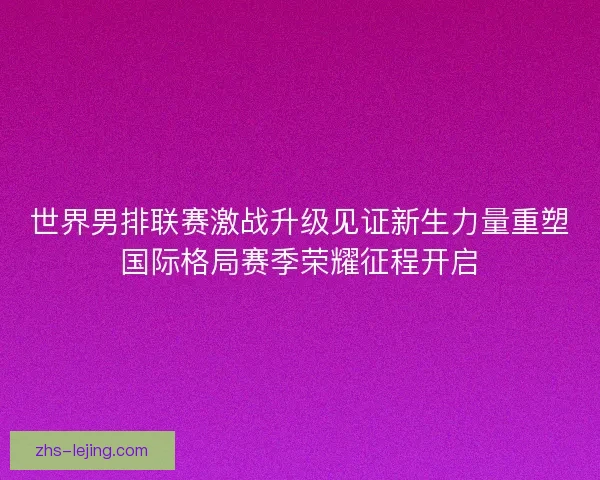 世界男排联赛激战升级见证新生力量重塑国际格局赛季荣耀征程开启