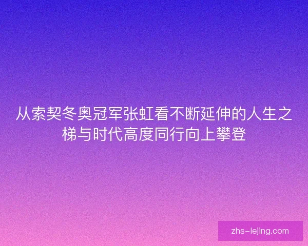 从索契冬奥冠军张虹看不断延伸的人生之梯与时代高度同行向上攀登