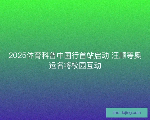 2025体育科普中国行首站启动 汪顺等奥运名将校园互动