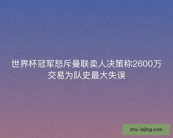 世界杯冠军怒斥曼联卖人决策称2600万交易为队史最大失误
