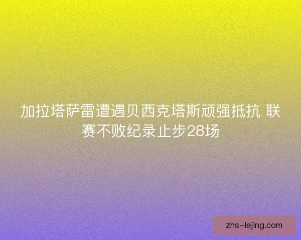 加拉塔萨雷遭遇贝西克塔斯顽强抵抗 联赛不败纪录止步28场