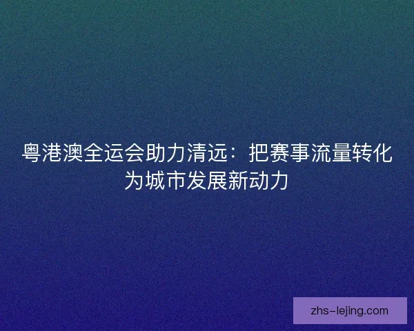 粤港澳全运会助力清远：把赛事流量转化为城市发展新动力